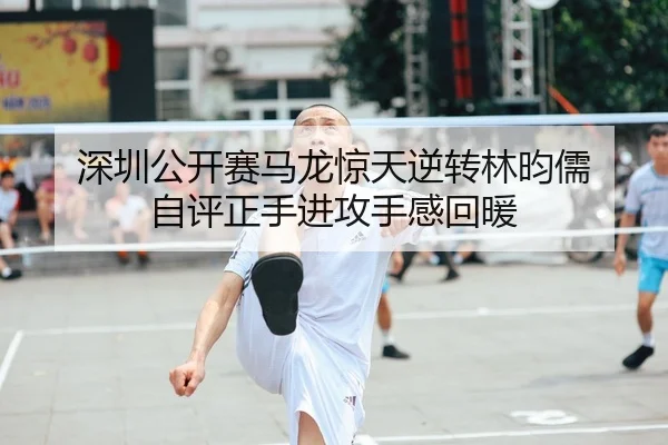 深圳公开赛马龙惊天逆转林昀儒 自评正手进攻手感回暖