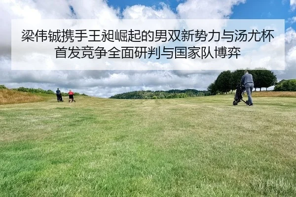 梁伟铖携手王昶崛起的男双新势力与汤尤杯首发竞争全面研判与国家队博弈